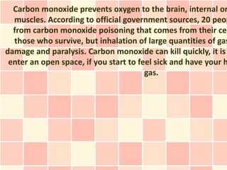 Carbon monoxide prevents oxygen to the brain, internal or
  muscles. According to official government sources, 20 peop
  from carbon monoxide poisoning that comes from their cen
  those who survive, but inhalation of large quantities of gas
damage and paralysis. Carbon monoxide can kill quickly, it is
 enter an open space, if you start to feel sick and have your h
                                        gas.
 