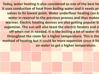 Today, water heating is also considered as one of the best he
it uses conduction of heat from boiling water and it needs pre
    valves to its lowest point. Water underfloor heating can be
     water in reversal to the previous process and thus makes
   warmer. Electric heating devices are also getting popular bu
  expensive. The sun will also toast the electric heaters and au
     off when not in needed. It is like boiling a lot of water the
    throughout the room for a higher temperature. This is the
method of heating but it could be more expensive since it lite
                       on water to get a higher temperature.
 