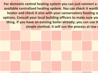 For domestic central heating system you can just connect a n
 available centralized heating system. You can check it worth
   heater and check it also with your conservatory heating su
options. Consult your local building officers to make sure you
  thing. If you have an existing boiler already; you can use it
                simple method. It will run the process at low c
 