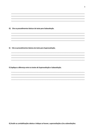 3 
_____________________________________________________________________________________ 
_____________________________________________________________________________________ 
_____________________________________________________________________________________ 
_____________________________________________________________________________________ 
D) Cite os procedimentos básicos do teste para Subavaliação. 
_____________________________________________________________________________________ 
_____________________________________________________________________________________ 
_____________________________________________________________________________________ 
_____________________________________________________________________________________ 
E) Cite os procedimentos básicos do teste para Superavaliação. 
_____________________________________________________________________________________ 
_____________________________________________________________________________________ 
_____________________________________________________________________________________ 
_____________________________________________________________________________________ 
F) Explique a diferença entre os testes de Superavaliação e Subavaliação. 
_____________________________________________________________________________________ 
_____________________________________________________________________________________ 
_____________________________________________________________________________________ 
_____________________________________________________________________________________ 
G) Avalie as contabilizações abaixo e indique se houver, superavaliações e/ou subavaliações: 
 