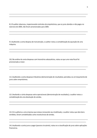 5 
________________________________________________________________________________________ 
______________________________________________________________________________________ 
8-) O auditor observou, inspecionando contratos de empréstimos, que os juros devidos e não pagos no 
exercício de 2004, não foram provisionados para 2005. 
________________________________________________________________________________________ 
______________________________________________________________________________________ 
9-) Auditando a conta despesa de manutenção, o auditor notou a contabilização da aquisição de uma 
máquina. 
________________________________________________________________________________________ 
______________________________________________________________________________________ 
10-) Na análise da conta despesas com honorários advocatícios, notou-se que uma nota fiscal foi 
provisionada a maior. 
________________________________________________________________________________________ 
______________________________________________________________________________________ 
11-) Auditando a conta despesas tributárias (demonstração de resultados), percebeu-se um lançamento de 
juros sobre empréstimos. 
________________________________________________________________________________________ 
______________________________________________________________________________________ 
12-) Avaliando a conta despesas extra-operacionais (demonstração de resultados), o auditor notou a 
contabilização de uma devolução de vendas. 
________________________________________________________________________________________ 
______________________________________________________________________________________ 
13-) Em auditoria a uma empresa que estava renovando seu imobilizado, o auditor notou que dois bens 
vendidos, foram contabilizados como receita bruta de vendas. 
________________________________________________________________________________________ 
______________________________________________________________________________________ 
14-) Auditando a conta juros a pagar (passivo circulante), notou-se a classificação de juros sobre aplicações 
financeiras. 
 