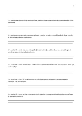 6 
________________________________________________________________________________________ 
______________________________________________________________________________________ 
15-) Avaliando a conta despesas administrativas, o auditor observou a contabilização de uma receita extra-operacional. 
________________________________________________________________________________________ 
______________________________________________________________________________________ 
16-) Auditando a conta receitas extra-operacionais, o auditor percebeu a contabilização de duas reversões 
de provisão para devedores duvidosos. 
________________________________________________________________________________________ 
______________________________________________________________________________________ 
17-) Analisando a conta despesas antecipadas (ativo circulante), o auditor observou a contabilização de 
uma despesa com implantação de software. 
________________________________________________________________________________________ 
______________________________________________________________________________________ 
18-) Analisando a conta imobilizado, o auditor notou que a depreciação da conta veículos, estava maior que 
o valor do bem. 
________________________________________________________________________________________ 
______________________________________________________________________________________ 
19-) Analisando a conta Lucros Acumulados, o auditor percebeu o lançamento de uma reserva de 
subvenção e de duas doações. 
________________________________________________________________________________________ 
______________________________________________________________________________________ 
20-) Analisando a conta receitas extra-operacionais, o auditor notou a contabilização de duas notas fiscais 
de prestação de serviços. 
________________________________________________________________________________________ 
______________________________________________________________________________________ 
