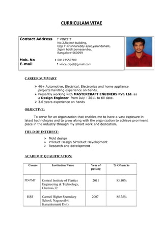 CURRICULAM VITAE
CAREER SUMMARY
 40+ Automotive, Electrical, Electronics and home appliance
projects handling experience on hands.
 Presently working with MASTERCRAFT ENGINERS Pvt. Ltd. as
a Design Engineer from July - 2011 to till date.
 3.6 years experience on hands
OBJECTIVE:
To serve for an organization that enables me to have a vast exposure in
latest technologies and to grow along with the organization to achieve prominent
place in the industry through my smart work and dedication.
FIELD OF INTEREST:
 Mold design
 Product Design &Product Development
 Research and development
ACADEMIC QUALIFICATION:
Course Institution Name Year of
passing
% Of marks
PD-PMT Central Institute of Plastics
Engineering & Technology,
Chennai-32
2011 83.10%
HSS Carmel Higher Secondary
School, Nagercoil-4,
Kanyakumari( Dist)
2007 85.75%
Contact Address : VINCE.T
No:2,Rajesh building,
Opp Y.Krishnareddy apat,yarandahalli,
Jigani hobli,bomasandra,
Bangalore-560099
Mob. No : 08123550709
E-mail : vince.cipet@gmail.com
 