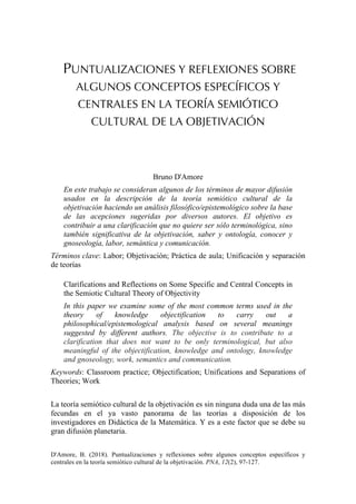 D'Amore, B. (2018). Puntualizaciones y reflexiones sobre algunos conceptos específicos y
centrales en la teoría semiótico cultural de la objetivación. PNA, 12(2), 97-127.
PUNTUALIZACIONES Y REFLEXIONES SOBRE
ALGUNOS CONCEPTOS ESPECÍFICOS Y
CENTRALES EN LA TEORÍA SEMIÓTICO
CULTURAL DE LA OBJETIVACIÓN
Bruno D'Amore
En este trabajo se consideran algunos de los términos de mayor difusión
usados en la descripción de la teoría semiótico cultural de la
objetivación haciendo un análisis filosófico/epistemológico sobre la base
de las acepciones sugeridas por diversos autores. El objetivo es
contribuir a una clarificación que no quiere ser sólo terminológica, sino
también significativa de la objetivación, saber y ontología, conocer y
gnoseología, labor, semántica y comunicación.
Términos clave: Labor; Objetivación; Práctica de aula; Unificación y separación
de teorías
Clarifications and Reflections on Some Specific and Central Concepts in
the Semiotic Cultural Theory of Objectivity
In this paper we examine some of the most common terms used in the
theory of knowledge objectification to carry out a
philosophical/epistemological analysis based on several meanings
suggested by different authors. The objective is to contribute to a
clarification that does not want to be only terminological, but also
meaningful of the objectification, knowledge and ontology, knowledge
and gnoseology, work, semantics and communication.
Keywords: Classroom practice; Objectification; Unifications and Separations of
Theories; Work
La teoría semiótico cultural de la objetivación es sin ninguna duda una de las más
fecundas en el ya vasto panorama de las teorías a disposición de los
investigadores en Didáctica de la Matemática. Y es a este factor que se debe su
gran difusión planetaria.
 