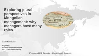 Exploring plural
perspectives in
Mongolian
management: why
managers have many
roles
Sara Manalsuren
Paper for
Research Seminar Series
CCCU Business School
6th January 2016, Canterbury Christ Church University
 