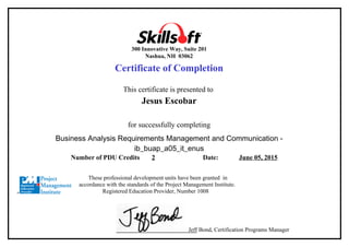300 Innovative Way, Suite 201
Nashua, NH 03062
Certificate of Completion
This certificate is presented to
Jesus Escobar
for successfully completing
Business Analysis Requirements Management and Communication -
ib_buap_a05_it_enus
Number of PDU Credits 2 Date: June 05, 2015
These professional development units have been granted in
accordance with the standards of the Project Management Institute.
Registered Education Provider, Number 1008
Jeff Bond, Certification Programs Manager
 