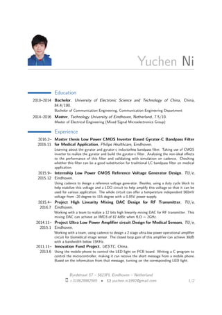 Yuchen Ni
Education
2010–2014 Bachelor, University of Electronic Science and Technology of China, China,
84.4/100.
Bachelor of Communication Engineering, Communication Engineering Department
2014–2016 Master, Technology University of Eindhoven, Netherland, 7.5/10.
Master of Electrical Engineering (Mixed Signal Microelectronics Group)
Experience
2016.2–
2016.11
Master thesis Low Power CMOS Inverter Based Gyrator-C Bandpass Filter
for Medical Application, Philips Healthcare, Eindhoven.
Learning about the gyrator and gyrator-c inductorless bandpass ﬁlter. Taking use of CMOS
inverter to realize the gyrator and build the gyrator-c ﬁlter. Analysing the non-ideal eﬀects
to the performance of this ﬁlter and validating with simulation on cadence. Checking
whether this ﬁlter can be a good substitution for traditional LC bandpass ﬁlter on medical
application.
2015.9–
2015.12
Internship Low Power CMOS Reference Voltage Generator Design, TU/e,
Eindhoven.
Using cadence to design a reference voltage generator. Besides, using a duty cycle block to
help stabilize this voltage and a LDO circuit to help amplify this voltage so that it can be
used for various application. The whole circuit can oﬀer a temperature independent 560mV
voltage from -20 degree to 115 degree with a 0.85V power supply.
2015.4–
2016.7
Project High Linearity Mixing DAC Design for RF Transmitter, TU/e,
Eindhoven.
Working with a team to realize a 12 bits high linearity mixing DAC for RF transmitter. This
mixing DAC can achieve an IMD3 of 87.4dBc when fLO = 2GHz.
2014.11–
2015.1
Project Ultra Low Power Ampliﬁer circuit Design for Medical Sensors, TU/e,
Eindhoven.
Working with a team, using cadence to design a 2 stage ultra-low power operational ampliﬁer
circuit for biomedical image sensor. The closed loop gain of this ampliﬁer can achieve 30dB
with a bandwidth below 15KHz.
2011.11–
2013.6
Innovation Fund Project, UESTC, China.
Using the mobile phone to control the LED light on PCB board. Writing a C program to
control the microcontroller, making it can receive the short message from a mobile phone.
Based on the information from that message, turning on the corresponding LED light.
Byrdstraat 57 – 5623PL Eindhoven – Netherland
+310628982565 • yuchen.ni1992@gmail.com 1/2
 