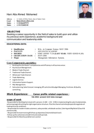 Page 1 of 5
Hani Atta Ahmed Mohamed
Adresse : 2, Adela al Chitty Street, dare el Salam Cairo
E-mail : hanyatta@yahoo.com
Mobile : +2 67600261010
Mobile : +2 01152602345
OBJECTIVE
Seeking a career opportunity in the field of sales to build upon and utilize
my previous work experience,academic background and
communication and leadership skills
EDUCATIONAL DATA:
 Qualification : B.Sc., in Computer Science MAY 2006
 FACULTY : ADVANCED ACADEMY
 DEGREE : VERY GOOD 77,56 (LAST YEAR: VERY GOOD 81,80)
 GRADUATION DATE : 30-07-2006
 Major : Management Information Systems.
Core Competencies,specialties:
o Buildingthe distributor’scompetenciesandefficiencyinall businessareas:
 KeyAccountManagement.
 ModernTrade Channel.
 Traditional Trade Channel.
 Wholesale Trade Channel.
 Trade Marketing.
 LogisticService.
 InformationSystemSupport.
 P&L Management.
 Salesplanning,SalesForecast managing,BTLactivities&budgetManaging,Freshness &Quality
controlling.
Work Experience: Career profile related experience :
Feb 2016 –present Unit Sales manager
scope of work
-ResponsibleforBuildingCairoteamof 6 persons (1 UM – 1 SV - 4 SR) inimplementingthe salesfundamentals,
achievingtargets&settingthe rightorganizationstructure.Planthe channel activities/projects&negotiate all
tradingterms& conditions.
- Responsible formoderntrade customers,salesprovider,wholesale section,CateringandBigRetail (ClassA &
elementof B).
- Responsible forteamtraining&followupobjectives(Volume&Stocklevel)
-Followupthe collections(Creditlimitandcreditperiod).
- Responsible forWarehouse&Deriverssection
 