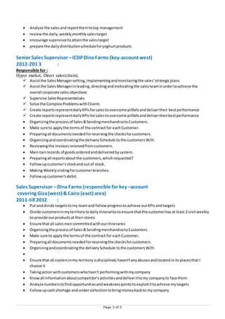 Page 3 of 5
 Analyze the salesandreportthemtotop management
 reviewthe daily,weekly,monthly salestarget
 encourage supervisortoattainthe salestarget
 prepare the dailydistributionscheduleforyoghurtproducts
Senior Sales Supervisor –ICDP Dina Farms (key-account west)
2012-201 3 :
Responsible for :
Hyper market, Direct sales:(chain),
 Assistthe SalesManagersetting,implementingandmonitoringthe sales’strategicplans
 Assistthe SalesManagerinleading, directingandmotivatingthe salesteaminordertoachieve the
overall corporate salesobjectives
 Supervise SalesRepresentatives
 Solve the Complex ProblemswithClients
 Create reportsrepresentdailyKPIsforsalestoovercome pitfallsanddelivertheir bestperformance
 Create reportsrepresentdailyKPIsforsalestoovercome pitfallsanddelivertheirbestperformance
 Organizingthe processof Sales&SendingmerchandisetoCustomers.
 Make sure to applythe termsof the contract for eachCustomer.
 Preparingall documentsneededforreceivingthe checksforcustomers.
 Organizingandcoordinatingthe delivery Schedule tothe customersW/H.
 Reviewingthe invoicesreceivedfromcustomers.
 Main tainrecords of goodsorderedanddeliveredbysystem.
 Preparingall reportsaboutthe customers,whichrequested?
 Followupcustomer'sstockand outof stock.
 Making Weeklyvisitingforcustomerbranches.
 Followupcustomer'sdebit.
Sales Supervisor –Dina Farms (responsible for key –account
covering Giza(west) &Cairo (east) area)
2011-till 2012 :
 Put anddivide targetstomy teamand follow progresstoachieve ourKPIsandtargets
 Divide customersinmyterritorytodailyitinerariestoensure thatthe customerhasat least 2 visitweekly
to provide ourproductsat theirstores
 Ensure that all salesmencommittedwithouritineraries
 Organizingthe processof Sales&SendingmerchandisetoCustomers.
 Make sure to applythe termsof the contract for eachCustomer.
 Preparingall documentsneededforreceivingthe checksforcustomers.
 Organizingandcoordinatingthe delivery Schedule tothe customersW/H.

 Ensure that all coolersinmy territoryisdisciplined,haven'tanyabusesandlocatedinitsplacesthat I
choose it
 Takingactionwithcustomerswhohasn't performingwithmycompany
 Knowall informationaboutcompetitor'sactivitiesanddeliverittomy companyto face them
 Analyze numberstofindopportunitiesandweaknesspointstoexploitittoachieve mytargets
 Followupcashshortage and undercollectiontobringmoneybackto mycompany
 