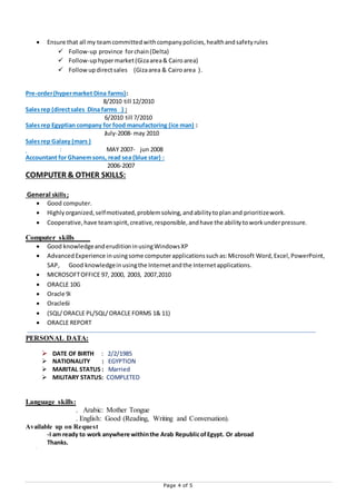 Page 4 of 5
 Ensure that all my teamcommittedwithcompanypolicies,healthandsafetyrules
 Follow-up province forchain(Delta)
 Follow-uphypermarket(Gizaarea& Cairoarea)
 Followup directsales (Gizaarea & Cairoarea ).
Pre-order(hypermarket Dina farms):
8/2010 till 12/2010
Salesrep (directsales Dina farms ) :
6/2010 till 7/2010
Salesrep Egyptian company for food manufactoring (ice man) :
July-2008- may 2010
Salesrep Galaxy (mars )
: MAY 2007- jun 2008
Accountant for Ghanemsons, read sea (blue star) :
2006-2007
COMPUTER & OTHER SKILLS:
General skills;
 Good computer.
 Highlyorganized,selfmotivated,problemsolving,andabilitytoplanand prioritizework.
 Cooperative,have teamspirit,creative,responsible,andhave the abilitytoworkunderpressure.
Computer skills
 Good knowledgeanderuditioninusingWindowsXP
 AdvancedExperience inusingsome computerapplicationssuchas:Microsoft Word,Excel,PowerPoint,
SAP, Good knowledgeinusingthe Internetandthe Internetapplications.
 MICROSOFTOFFICE 97, 2000, 2003, 2007,2010
 ORACLE 10G
 Oracle 9i
 Oracle6i
 (SQL/ORACLE PL/SQL/ORACLE FORMS 1& 11)
 ORACLE REPORT PE PERSONALDATA:DATA
PERSONAL DATA:
 DATE OF BIRTH : 2/2/1985
 NATIONALITY : EGYPTION
 MARITAL STATUS : Married
 MILITARY STATUS: COMPLETED
Language skills:
. Arabic: Mother Tongue
. English: Good (Reading, Writing and Conversation).
Available up on Request
-I am ready to work anywhere withinthe Arab RepublicofEgypt. Or abroad
Thanks.

 