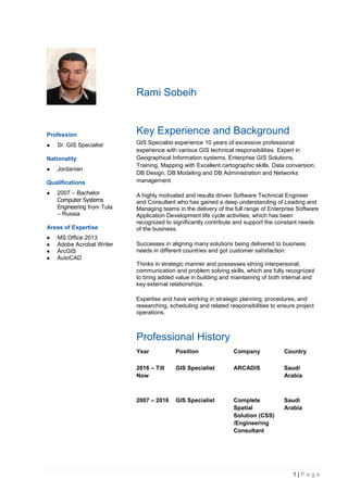 1 | P a g e
Rami Sobeih
Profession
 Sr. GIS Specialist
Nationality
 Jordanian
Qualifications
 2007 – Bachelor
Computer Systems
Engineering from Tula
– Russia
Areas of Expertise
 MS Office 2013
 Adobe Acrobat Writer
 ArcGIS
 AutoCAD
Key Experience and Background
GIS Specialist experience 10 years of excessive professional
experience with various GIS technical responsibilities. Expert in
Geographical Information systems, Enterprise GIS Solutions,
Training, Mapping with Excellent cartographic skills, Data conversion,
DB Design, DB Modeling and DB Administration and Networks
management.
A highly motivated and results driven Software Technical Engineer
and Consultant who has gained a deep understanding of Leading and
Managing teams in the delivery of the full range of Enterprise Software
Application Development life cycle activities, which has been
recognized to significantly contribute and support the constant needs
of the business.
Successes in aligning many solutions being delivered to business
needs in different countries and got customer satisfaction.
Thinks in strategic manner and possesses strong interpersonal,
communication and problem solving skills, which are fully recognized
to bring added value in building and maintaining of both internal and
key external relationships.
Expertise and have working in strategic planning, procedures, and
researching, scheduling and related responsibilities to ensure project
operations.
Professional History
Year Position Company Country
2016 – Till
Now
GIS Specialist ARCADIS Saudi
Arabia
2007 – 2016 GIS Specialist Complete
Spatial
Solution (CSS)
/Engineering
Consultant
Saudi
Arabia
 
