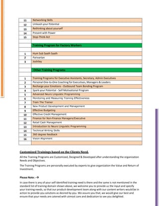 11 Networking Skills
12 Unleash your Potential
13 Rethinking about yourself
14 Present with Power
15 Stop-Think-Act
Training Program for Factory Workers
1 Hum Sub Saath Saath
2 Parivartan
3 Joshiley
Other Training Programs
1 Training Programs for Executive Assistants, Secretary, Admin Executives
2 Personal One-to-One Coaching for Executives, Managers & Leaders
3 Recharge your Emotions - Outbound Team Bonding Program
4 Spark your Potential - Self Motivational Program
5 Advanced Neuro Linguistic Programming
6 Monitoring and Measuring Training Effectiveness
7 Train The Trainer
8 New Product Development and Management
9 Effective Budgeting
10 Effective Credit Management
11 Finance for Non-Finance Managers/Executive
12 Retail Cash Management
13 Introduction to Neuro Linguistic Programming
14 Technical Writing Skills
15 360 degree feedback
16 Vision Alignment
Customized Trainings based on the Clients Need.
All the Training Programs are Customized, Designed & Developed after understanding the organization
Needs and Objectives.
The Training Programs are personally executed by experts to give organization the Value and Return of
Investment.
Please Note: -

In case there is any of your self identified training need is there and the same is not mentioned in the
standard list of training domain shown above, we welcome you to provide us the input and specify
your training needs, so that our product development team along with our content writers would be in
action to provide you solutions as desired by you. We assure you that, we would give our best and
ensure that your needs are catered with utmost care and dedication to see you delighted.
 