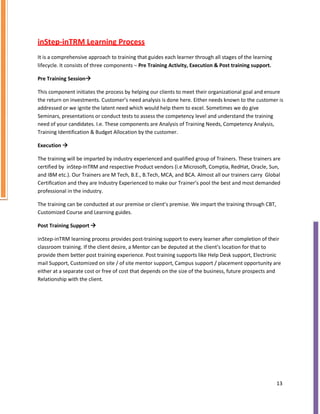 inStep-inTRM Learning Process
It is a comprehensive approach to training that guides each learner through all stages of the learning
lifecycle. It consists of three components – Pre Training Activity, Execution & Post training support.
Pre Training Session

This component initiates the process by helping our clients to meet their organizational goal and ensure
the return on investments. Customer’s need analysis is done here. Either needs known to the customer is
addressed or we ignite the latent need which would help them to excel. Sometimes we do give
Seminars, presentations or conduct tests to assess the competency level and understand the training
need of your candidates. I.e. These components are Analysis of Training Needs, Competency Analysis,
Training Identification & Budget Allocation by the customer.
Execution 

The training will be imparted by industry experienced and qualified group of Trainers. These trainers are
certified by inStep-InTRM and respective Product vendors (i.e Microsoft, Comptia, RedHat, Oracle, Sun,
and IBM etc.). Our Trainers are M Tech, B.E., B.Tech, MCA, and BCA. Almost all our trainers carry Global
Certification and they are Industry Experienced to make our Trainer’s pool the best and most demanded
professional in the industry.
The training can be conducted at our premise or client’s premise. We impart the training through CBT,
Customized Course and Learning guides.
Post Training Support 

inStep-inTRM learning process provides post-training support to every learner after completion of their
classroom training. If the client desire, a Mentor can be deputed at the client’s location for that to
provide them better post training experience. Post training supports like Help Desk support, Electronic
mail Support, Customized on site / of site mentor support, Campus support / placement opportunity are
either at a separate cost or free of cost that depends on the size of the business, future prospects and
Relationship with the client.
13
 