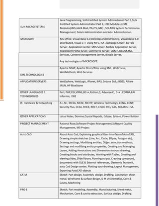SUN MICROSYSTEMS
Java Programming, SUN Certified System Administrator Part 1,SUN
Certified System Administrator Part 2, J2EE Modules,J2ME
Modules(JMS,JAVA Mail,JTA,JTS,JMX) , SOLARIS System Performance
Management, Solaris Administration and Adv. Administration.
MICROSOFT MS-Office, Visual Basic 6.0 Desktop and Distributed, Visual Basic 6.0
Distributed, Visual C++ Using MFC, ISA ,Exchange Server, BizTalk
Server, Application Center, SMS Server, Mobile Application Server,
Sharepoint Portal Sever, Commerce Server, COM+, DCOM,XML
Services, Content Management Server, Biztalk Server.
Any technologies of MICROSOFT.
XML TECHNOLOGIES
Apache SOAP, Apache Struts/Tiles using XML, WebFocus,
WebMethods, Web Services
APPLICATION SERVERS WebSphere, WebLogic, iPlanet, 9iAS, Sybase EAS, JBOSS, Alliare
JRUN, HP BlueStone
OTHER LANGUAGES /
TECHNOLOGIES
Perl, PHP,CGI,VRML,BC++,Python,C, Advance C , C++ , CORBA,EAI
Informix, DB2
IT- Hardware & Networking A+, N+, MCSA, MCSE, MCITP, Wireless Technology, CCNA, CCNP,
Security Plus, CCSA, RHCE, RHCT, CISCO PIX / ASA, SOLARIS – SA.
OTHER APPLICATIONS Lotus Notes, Domino,Crystal Reports, Eclipse, Sybase, Power Bulider
PROJECT MANAGEMENT Rational Rose,Software Project Management,Software Quality
Management, MS-Project
AUTO CAD About Auto Cad, Explaining graphical User Interface of AutoCAD,
Drawing simple sketches (Line, Arc, Circle, Ellipse, Polygon etc),
Drawing settings, Modifying entities, Object selection methods,
Settings and modifying entity properties, Creating and Managing
Layers, Adding Annotations and Dimensions to your drawing,
Creating blocks and attributes, Working with Tables, Creating and
viewing slides, Slide library, Running scripts, Creating compound,
documents with OLE & External references, Electronic Transmit,
auto Cad Design center, Plotting your drawing, Layout Management,
Exporting AutoCAD objects
CATIA Sketch Part design, Assembly design, Drafting, Generative sheet
metal, Wireframe & surface design, D M U Kinematics, Core &
Cavity, Machining
PRO-E Sketch, Part modeling, Assembly, Manufacturing, Sheet metal,
Mechanism, Core & cavity extraction, Surface design, Drafting
 