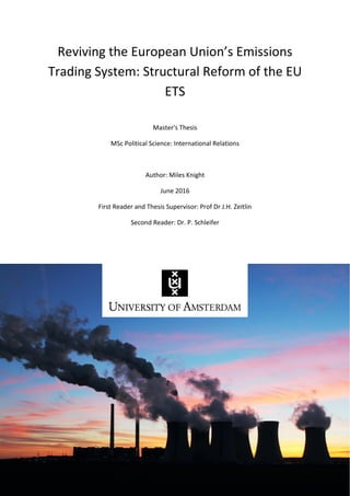 1
Reviving the European Union’s Emissions
Trading System: Structural Reform of the EU
ETS
Master's Thesis
MSc Political Science: International Relations
Author: Miles Knight
June 2016
First Reader and Thesis Supervisor: Prof Dr J.H. Zeitlin
Second Reader: Dr. P. Schleifer
 