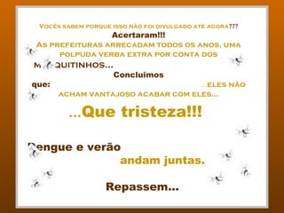 Vocês sabem porque isso não foi divulgado até agora???
                 Acertaram!!!
 As prefeituras arrecadam todos os anos, uma
      polpuda verba extra por conta dos
mosquitinhos...
                     Concluimos
que:                                ...eles não
       acham vantajoso acabar com eles...

         ...Que tristeza!!!

Dengue e verão
              andam juntas.

                   Repassem...
 