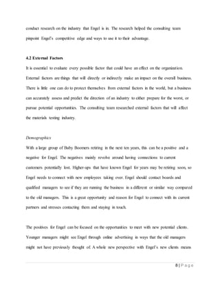 8 | P a g e
conduct research on the industry that Engel is in. The research helped the consulting team
pinpoint Engel’s competitive edge and ways to use it to their advantage.
4.2 External Factors
It is essential to evaluate every possible factor that could have an effect on the organization.
External factors are things that will directly or indirectly make an impact on the overall business.
There is little one can do to protect themselves from external factors in the world, but a business
can accurately assess and predict the direction of an industry to either prepare for the worst, or
pursue potential opportunities. The consulting team researched external factors that will affect
the materials testing industry.
Demographics
With a large group of Baby Boomers retiring in the next ten years, this can be a positive and a
negative for Engel. The negatives mainly revolve around having connections to current
customers potentially lost. Higher-ups that have known Engel for years may be retiring soon, so
Engel needs to connect with new employees taking over. Engel should contact boards and
qualified managers to see if they are running the business in a different or similar way compared
to the old managers. This is a great opportunity and reason for Engel to connect with its current
partners and stresses contacting them and staying in touch.
The positives for Engel can be focused on the opportunities to meet with new potential clients.
Younger managers might see Engel through online advertising in ways that the old managers
might not have previously thought of. A whole new perspective with Engel’s new clients means
 