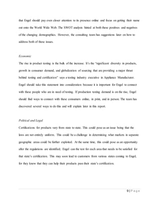 9 | P a g e
that Engel should pay even closer attention to its presence online and focus on getting their name
out onto the World Wide Web. The SWOT analysis hinted at both these positives and negatives
of the changing demographics. However, the consulting team has suggestions later on how to
address both of these issues.
Economic
The rise in product testing is the bulk of the increase. It’s the “significant diversity in products,
growth in consumer demand, and globalization of sourcing that are providing a major thrust
behind testing and certification” says a testing industry executive in Appliance Manufacturer.
Engel should take this statement into consideration because it is important for Engel to connect
with these people who are in need of testing. If production testing demand is on the rise, Engel
should find ways to connect with these consumers online, in print, and in person. The team has
discovered several ways to do this and will explain later in this report.
Political and Legal
Certifications for products vary from state to state. This could pose as an issue being that the
laws are not entirely uniform. This could be a challenge in determining what markets in separate
geographic areas could be further exploited. At the same time, this could pose as an opportunity
after the regulations are identified; Engel can the test for each area that needs to be satisfied for
that state’s certification. This may soon lead to customers from various states coming to Engel,
for they know that they can help their products pass their state’s certification.
 
