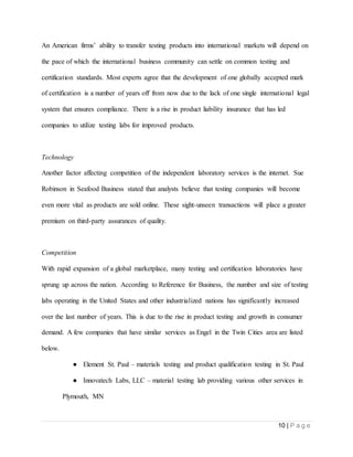 10 | P a g e
An American firms’ ability to transfer testing products into international markets will depend on
the pace of which the international business community can settle on common testing and
certification standards. Most experts agree that the development of one globally accepted mark
of certification is a number of years off from now due to the lack of one single international legal
system that ensures compliance. There is a rise in product liability insurance that has led
companies to utilize testing labs for improved products.
Technology
Another factor affecting competition of the independent laboratory services is the internet. Sue
Robinson in Seafood Business stated that analysts believe that testing companies will become
even more vital as products are sold online. These sight-unseen transactions will place a greater
premium on third-party assurances of quality.
Competition
With rapid expansion of a global marketplace, many testing and certification laboratories have
sprung up across the nation. According to Reference for Business, the number and size of testing
labs operating in the United States and other industrialized nations has significantly increased
over the last number of years. This is due to the rise in product testing and growth in consumer
demand. A few companies that have similar services as Engel in the Twin Cities area are listed
below.
● Element St. Paul – materials testing and product qualification testing in St. Paul
● Innovatech Labs, LLC – material testing lab providing various other services in
Plymouth, MN
 