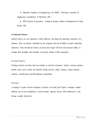 11 | P a g e
● Materials Evaluation & Engineering, Inc (MEE) – laboratory expertise &
engineering consultations in Plymouth, MN
● MTS Systems Corporation – testing & sensing solutions headquartered in Eden
Prairie, MN
4.3 Internal Factors
Internal factors are very important as they influence and shape the marketing objectives as a
business. They are directly controlled by the company and can be shifted to match marketing
objectives. Once the internal factors are discovered Engel will have the increased ability to
manage their strengths and recognize any threats outside of their operations.
Existing Products
Existing products are those that are currently in stock for a business. Engel’s existing products
include items such as metal and material testing services, failure analysis, proper material
selection, and Research and Development department.
Strategies
A strategy is a plan of action designed to achieve an overall goal. Engel’s strategies include
offering one-on-one consultation, word-of-mouth, superior service, ISO certifications, and
having a quality laboratory.
 