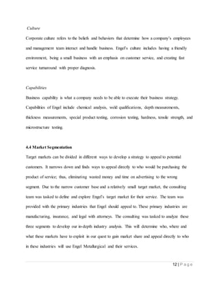 12 | P a g e
Culture
Corporate culture refers to the beliefs and behaviors that determine how a company’s employees
and management team interact and handle business. Engel’s culture includes having a friendly
environment, being a small business with an emphasis on customer service, and creating fast
service turnaround with proper diagnosis.
Capabilities
Business capability is what a company needs to be able to execute their business strategy.
Capabilities of Engel include chemical analysis, weld qualifications, depth measurements,
thickness measurements, special product testing, corrosion testing, hardness, tensile strength, and
microstructure testing.
4.4 Market Segmentation
Target markets can be divided in different ways to develop a strategy to appeal to potential
customers. It narrows down and finds ways to appeal directly to who would be purchasing the
product of service; thus, eliminating wasted money and time on advertising to the wrong
segment. Due to the narrow customer base and a relatively small target market, the consulting
team was tasked to define and explore Engel’s target market for their service. The team was
provided with the primary industries that Engel should appeal to. These primary industries are
manufacturing, insurance, and legal with attorneys. The consulting was tasked to analyze these
three segments to develop our in-depth industry analysis. This will determine who, where and
what these markets have to exploit in our quest to gain market share and appeal directly to who
in these industries will use Engel Metallurgical and their services.
 