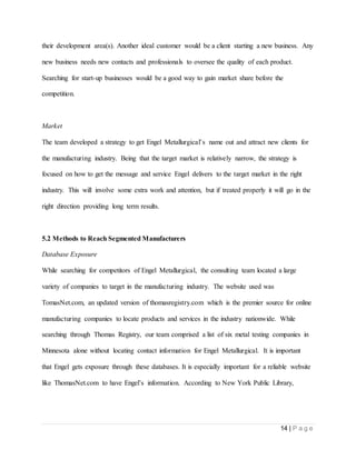 14 | P a g e
their development area(s). Another ideal customer would be a client starting a new business. Any
new business needs new contacts and professionals to oversee the quality of each product.
Searching for start-up businesses would be a good way to gain market share before the
competition.
Market
The team developed a strategy to get Engel Metallurgical’s name out and attract new clients for
the manufacturing industry. Being that the target market is relatively narrow, the strategy is
focused on how to get the message and service Engel delivers to the target market in the right
industry. This will involve some extra work and attention, but if treated properly it will go in the
right direction providing long term results.
5.2 Methods to Reach Segmented Manufacturers
Database Exposure
While searching for competitors of Engel Metallurgical, the consulting team located a large
variety of companies to target in the manufacturing industry. The website used was
TomasNet.com, an updated version of thomasregistry.com which is the premier source for online
manufacturing companies to locate products and services in the industry nationwide. While
searching through Thomas Registry, our team comprised a list of six metal testing companies in
Minnesota alone without locating contact information for Engel Metallurgical. It is important
that Engel gets exposure through these databases. It is especially important for a reliable website
like ThomasNet.com to have Engel’s information. According to New York Public Library,
 
