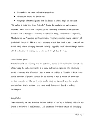 16 | P a g e
● Communicate and create professional connections
● Post relevant articles and publications
● Join groups related to a specific field and discuss in forums, blogs, and newsfeeds
This website is similar to a global “LinkedIn” directly for manufacturing and engineering
industries. With a membership, companies get the opportunity to join over 1,400 groups in
industries such as Aerospace, Automotive, Construction, Energy, Environmental Engineering,
Manufacturing and Processing, and Transportation. From here, members receive a directory of
professionals in specific fields with direct messaging access. This would be a very beneficial tool
to help set up a direct messaging and email campaign. Appendix B will share knowledge on what
ASME is about, how to register, and how to search through their directory.
Trade Shows Exposure
With the research our consulting team has performed, it came to our attention that a crucial part
of networking for such a niche service is to attend trade shows, expos and other networking
events. A compiled a list of possible events to attend can be found in Appendix A. These events
contain thousands of potential contacts that are available to meet in person, talk about what
services companies provide, and how they can be valued and improved upon for a specific
customer base. If taken seriously, these events would be extremely beneficial to Engel
Metallurgical.
Lead Calling
Sales are arguably the most important part of a business. It is the top of the income statement and
crucial to the survival of every business. Sales can be one of the most difficult and challenging
 