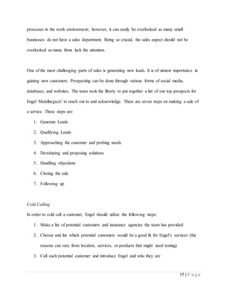 17 | P a g e
processes in the work environment; however, it can easily be overlooked as many small
businesses do not have a sales department. Being so crucial, the sales aspect should not be
overlooked as many firms lack the attention.
One of the most challenging parts of sales is generating new leads. It is of utmost importance in
gaining new customers. Prospecting can be done through various forms of social media,
databases, and websites. The team took the liberty to put together a list of our top prospects for
Engel Metallurgical to reach out to and acknowledge. There are seven steps on making a sale of
a service. These steps are:
1. Generate Leads
2. Qualifying Leads
3. Approaching the customer and probing needs
4. Developing and proposing solutions
5. Handling objections
6. Closing the sale
7. Following up
Cold Calling
In order to cold call a customer, Engel should utilize the following steps:
1. Make a list of potential customers and insurance agencies the team has provided
2. Choose and list which potential customers would be a good fit for Engel’s services (the
reasons can vary from location, services, or products that might need testing)
3. Call each potential customer and introduce Engel and who they are
 