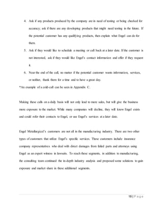 18 | P a g e
4. Ask if any products produced by the company are in need of testing or being checked for
accuracy; ask if there are any developing products that might need testing in the future. If
the potential customer has any qualifying products, then explain what Engel can do for
them.
5. Ask if they would like to schedule a meeting or call back at a later date. If the customer is
not interested, ask if they would like Engel’s contact information and offer if they request
it.
6. Near the end of the call, no matter if the potential customer wants information, services,
or neither, thank them for a time and to have a great day.
*An example of a cold-call can be seen in Appendix C.
Making these calls on a daily basis will not only lead to more sales, but will give the business
more exposure to the market. While many companies will decline, they will know Engel exists
and could refer their contacts to Engel, or use Engel’s services at a later date.
Engel Metallurgical’s customers are not all in the manufacturing industry. There are two other
types of customers that utilize Engel’s specific services. These customers include insurance
company representatives who deal with direct damages from failed parts and attorneys using
Engel as an expert witness in lawsuits. To reach these segments, in addition to manufacturing,
the consulting team continued the in-depth industry analysis and proposed some solutions to gain
exposure and market share in these additional segments.
 