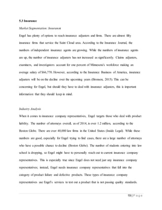 19 | P a g e
5.3 Insurance
Market Segmentation: Insurance
Engel has plenty of options to reach insurance adjusters and firms. There are almost fifty
insurance firms that service the Saint Cloud area. According to the Insurance Journal, the
numbers of independent insurance agents are growing. While the numbers of insurance agents
are up, the number of insurance adjusters has not increased as significantly. Claims adjusters,
examiners, and investigators account for one percent of Minnesota's workforce making an
average salary of $66,770. However, according to the Insurance Business of America, insurance
adjusters will be on the decline over the upcoming years (Bronson, 2015). This can be
concerning for Engel, but should they have to deal with insurance adjusters, this is important
information that they should keep in mind.
Industry Analysis
When it comes to insurance company representatives, Engel targets those who deal with product
liability. The number of attorneys overall, as of 2014, is over 1.2 million, according to the
Boston Globe. There are over 40,000 law firms in the United States (Inside Legal). While these
numbers are good, especially for Engel trying to find cases, there are a large number of attorneys
who have a possible chance to decline (Boston Globe). The number of students entering into law
school is dropping, so Engel might have to personally reach out to current insurance company
representatives. This is especially true since Engel does not need just any insurance company
representatives; instead, Engel needs insurance company representatives that fall into the
category of product failure and defective products. These types of insurance company
representatives use Engel’s services to test out a product that is not passing quality standards.
 