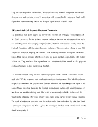 20 | P a g e
They will test the product for thickness, check for ineffective material being used, and/or see if
the metal was used correctly or not. By connecting with product liability attorneys, Engel is able
to get more jobs with testing metals and being an expert witness in court cases.
5.4 Methods to Reach Segmented Insurance Companies
The consulting team gained access and developed a prospect list for Engel. From our prospect
list, Engel can market directly to these insurance adjusters, through our recommendations made
as a consulting team. In developing our prospect list, the team came across a society called the
National Association of Independent Insurance Adjusters. This association is home to over 300
independently-owned property and casualty claims adjusting companies throughout the United
States. Their website contains a handbook which lists every member alphabetically with contact
information. They also have these agents listed on a state-to-state basis, as well as offer pages to
post advertisements in their membership booklet.
The team recommends using an email extractor program called Constant Contact that can be
used with PDF files to extract only email addresses from the documents. This helpful tool scans
the provided document and prepares a list of email addresses for every independent agent in the
United States. Importing them into the Constant Contact email system will create thousands of
new leads and a solid marketing base. This could be an extremely valuable tool to reach the
target market of people who would actually use a metal testing service to save money on claims.
The email advertisement campaign must be professionally done and reflect the value that Engel
Metallurgical can provide for them. A guide for creating an effective email advertisement can be
found in Appendix D.
 