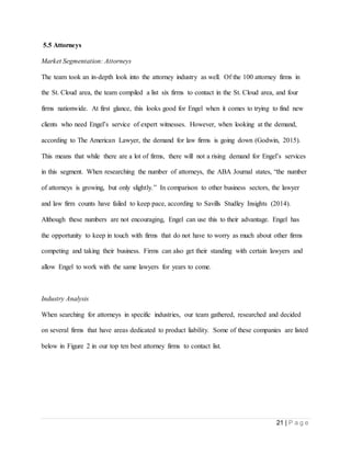 21 | P a g e
5.5 Attorneys
Market Segmentation: Attorneys
The team took an in-depth look into the attorney industry as well. Of the 100 attorney firms in
the St. Cloud area, the team compiled a list six firms to contact in the St. Cloud area, and four
firms nationwide. At first glance, this looks good for Engel when it comes to trying to find new
clients who need Engel’s service of expert witnesses. However, when looking at the demand,
according to The American Lawyer, the demand for law firms is going down (Godwin, 2015).
This means that while there are a lot of firms, there will not a rising demand for Engel’s services
in this segment. When researching the number of attorneys, the ABA Journal states, “the number
of attorneys is growing, but only slightly.” In comparison to other business sectors, the lawyer
and law firm counts have failed to keep pace, according to Savills Studley Insights (2014).
Although these numbers are not encouraging, Engel can use this to their advantage. Engel has
the opportunity to keep in touch with firms that do not have to worry as much about other firms
competing and taking their business. Firms can also get their standing with certain lawyers and
allow Engel to work with the same lawyers for years to come.
Industry Analysis
When searching for attorneys in specific industries, our team gathered, researched and decided
on several firms that have areas dedicated to product liability. Some of these companies are listed
below in Figure 2 in our top ten best attorney firms to contact list.
 
