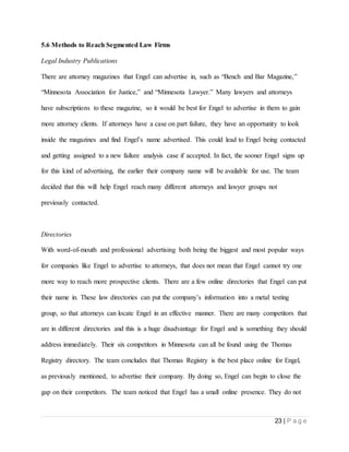 23 | P a g e
5.6 Methods to Reach Segmented Law Firms
Legal Industry Publications
There are attorney magazines that Engel can advertise in, such as “Bench and Bar Magazine,”
“Minnesota Association for Justice,” and “Minnesota Lawyer.” Many lawyers and attorneys
have subscriptions to these magazine, so it would be best for Engel to advertise in them to gain
more attorney clients. If attorneys have a case on part failure, they have an opportunity to look
inside the magazines and find Engel’s name advertised. This could lead to Engel being contacted
and getting assigned to a new failure analysis case if accepted. In fact, the sooner Engel signs up
for this kind of advertising, the earlier their company name will be available for use. The team
decided that this will help Engel reach many different attorneys and lawyer groups not
previously contacted.
Directories
With word-of-mouth and professional advertising both being the biggest and most popular ways
for companies like Engel to advertise to attorneys, that does not mean that Engel cannot try one
more way to reach more prospective clients. There are a few online directories that Engel can put
their name in. These law directories can put the company’s information into a metal testing
group, so that attorneys can locate Engel in an effective manner. There are many competitors that
are in different directories and this is a huge disadvantage for Engel and is something they should
address immediately. Their six competitors in Minnesota can all be found using the Thomas
Registry directory. The team concludes that Thomas Registry is the best place online for Engel,
as previously mentioned, to advertise their company. By doing so, Engel can begin to close the
gap on their competitors. The team noticed that Engel has a small online presence. They do not
 