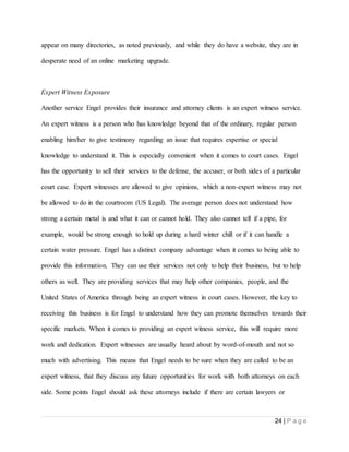24 | P a g e
appear on many directories, as noted previously, and while they do have a website, they are in
desperate need of an online marketing upgrade.
Expert Witness Exposure
Another service Engel provides their insurance and attorney clients is an expert witness service.
An expert witness is a person who has knowledge beyond that of the ordinary, regular person
enabling him/her to give testimony regarding an issue that requires expertise or special
knowledge to understand it. This is especially convenient when it comes to court cases. Engel
has the opportunity to sell their services to the defense, the accuser, or both sides of a particular
court case. Expert witnesses are allowed to give opinions, which a non-expert witness may not
be allowed to do in the courtroom (US Legal). The average person does not understand how
strong a certain metal is and what it can or cannot hold. They also cannot tell if a pipe, for
example, would be strong enough to hold up during a hard winter chill or if it can handle a
certain water pressure. Engel has a distinct company advantage when it comes to being able to
provide this information. They can use their services not only to help their business, but to help
others as well. They are providing services that may help other companies, people, and the
United States of America through being an expert witness in court cases. However, the key to
receiving this business is for Engel to understand how they can promote themselves towards their
specific markets. When it comes to providing an expert witness service, this will require more
work and dedication. Expert witnesses are usually heard about by word-of-mouth and not so
much with advertising. This means that Engel needs to be sure when they are called to be an
expert witness, that they discuss any future opportunities for work with both attorneys on each
side. Some points Engel should ask these attorneys include if there are certain lawyers or
 