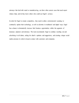 25 | P a g e
attorneys that deal with metal or manufacturing, are there other current cases that need expert
witness help, and do they know others who could use Engel’s services.
In order for Engel to remain competitive, they need to utilize environmental scanning to
continually update their technology, as well as advertise in traditional and digital ways. Engel
has a chance to dramatically increase their business opportunities within the segments of
insurance adjusters and attorneys. The team recommends Engel to continue reaching out and
advertising to all clients, asking for client’s opinions and suggestions, and creating a larger social
media presence in order to keep in contact with customers and companies.
 