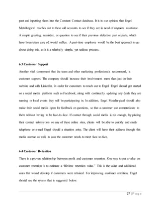 27 | P a g e
past and inputting them into the Constant Contact database. It is in our opinion that Engel
Metallurgical reaches out to these old accounts to see if they are in need of anymore assistance.
A simple greeting, reminder, or question to see if their previous defective part or parts, which
have been taken care of, would suffice. A part-time employee would be the best approach to go
about doing this, as it is a relatively simple, yet tedious process.
6.3 Customer Support
Another vital component that the team and other marketing professionals recommend, is
customer support. The company should increase their involvement more than just on their
website and with LinkedIn, in order for customers to reach out to Engel. Engel should get started
on a social media platform such as Facebook, along with continually updating any deals they are
running or local events they will be participating in. In addition, Engel Metallurgical should also
make their social media open for feedback or questions, so that a customer can communicate to
them without having to be face-to-face. If contact through social media is not enough, by placing
their contact information on any of these online sites, clients will be able to quickly and easily
telephone or e-mail Engel should a situation arise. The client will have their address through this
media avenue as well, in case the customer needs to meet face-to-face.
6.4 Customer Retention
There is a proven relationship between profit and customer retention. One way to put a value on
customer retention is to estimate a “lifetime retention value.” This is the value and additional
sales that would develop if customers were retained. For improving customer retention, Engel
should use the system that is suggested below:
 