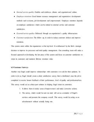 28 | P a g e
● Internal service quality- Enables and reinforces climate and organizational culture
● Employee retention- Good human resource management and organization development
methods such as teams, job development and empowerment. Employee retention depends
on employee satisfaction which can be related to external service and customer
satisfaction.
● External service quality- Delivered through an organization’s quality infrastructure
● Customer satisfaction- The follow up, in order to reduce customer defects and improve
retentions.
This system starts within the organization at the top level. It is influenced by the firm's strategic
decision to improve its processes and total quality management. Our consulting team will make a
focused approach at developing the last piece of the system and focus on customer satisfaction to
retain its customers and maintain lifetime retention value.
6.5 Customer Surveys
Another way Engel could improve relationships with customers is to ask for their opinions. In
order to do so, Engel should create a client satisfaction survey that is distributed once the job is
completed to receive honest feedback of their performance, level of quality and professionalism.
This survey would act as a three-part solution in helping Engel retain its customers.
1. It allows them to notice areas of improvement and make corrective actions.
2. The survey, which would be sent via mail, will act as a reminder of Engel’s
services and promote the company overall. This survey would be acting as an
advertisement without actually being one.
 