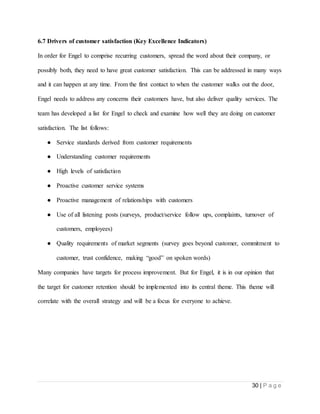 30 | P a g e
6.7 Drivers of customer satisfaction (Key Excellence Indicators)
In order for Engel to comprise recurring customers, spread the word about their company, or
possibly both, they need to have great customer satisfaction. This can be addressed in many ways
and it can happen at any time. From the first contact to when the customer walks out the door,
Engel needs to address any concerns their customers have, but also deliver quality services. The
team has developed a list for Engel to check and examine how well they are doing on customer
satisfaction. The list follows:
● Service standards derived from customer requirements
● Understanding customer requirements
● High levels of satisfaction
● Proactive customer service systems
● Proactive management of relationships with customers
● Use of all listening posts (surveys, product/service follow ups, complaints, turnover of
customers, employees)
● Quality requirements of market segments (survey goes beyond customer, commitment to
customer, trust confidence, making “good” on spoken words)
Many companies have targets for process improvement. But for Engel, it is in our opinion that
the target for customer retention should be implemented into its central theme. This theme will
correlate with the overall strategy and will be a focus for everyone to achieve.
 