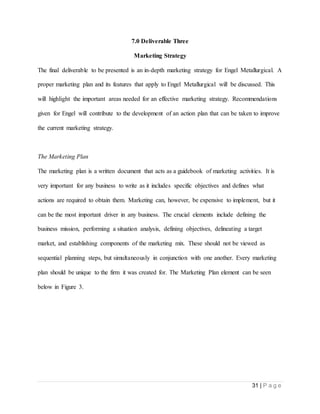 31 | P a g e
7.0 Deliverable Three
Marketing Strategy
The final deliverable to be presented is an in-depth marketing strategy for Engel Metallurgical. A
proper marketing plan and its features that apply to Engel Metallurgical will be discussed. This
will highlight the important areas needed for an effective marketing strategy. Recommendations
given for Engel will contribute to the development of an action plan that can be taken to improve
the current marketing strategy.
The Marketing Plan
The marketing plan is a written document that acts as a guidebook of marketing activities. It is
very important for any business to write as it includes specific objectives and defines what
actions are required to obtain them. Marketing can, however, be expensive to implement, but it
can be the most important driver in any business. The crucial elements include defining the
business mission, performing a situation analysis, defining objectives, delineating a target
market, and establishing components of the marketing mix. These should not be viewed as
sequential planning steps, but simultaneously in conjunction with one another. Every marketing
plan should be unique to the firm it was created for. The Marketing Plan element can be seen
below in Figure 3.
 
