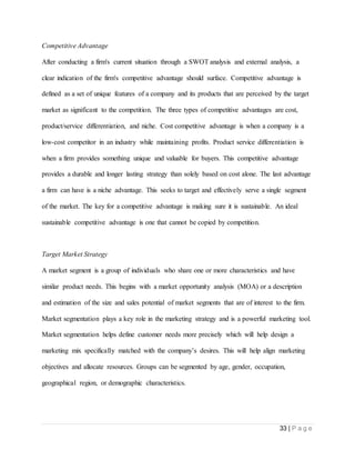 33 | P a g e
Competitive Advantage
After conducting a firm's current situation through a SWOT analysis and external analysis, a
clear indication of the firm's competitive advantage should surface. Competitive advantage is
defined as a set of unique features of a company and its products that are perceived by the target
market as significant to the competition. The three types of competitive advantages are cost,
product/service differentiation, and niche. Cost competitive advantage is when a company is a
low-cost competitor in an industry while maintaining profits. Product service differentiation is
when a firm provides something unique and valuable for buyers. This competitive advantage
provides a durable and longer lasting strategy than solely based on cost alone. The last advantage
a firm can have is a niche advantage. This seeks to target and effectively serve a single segment
of the market. The key for a competitive advantage is making sure it is sustainable. An ideal
sustainable competitive advantage is one that cannot be copied by competition.
Target Market Strategy
A market segment is a group of individuals who share one or more characteristics and have
similar product needs. This begins with a market opportunity analysis (MOA) or a description
and estimation of the size and sales potential of market segments that are of interest to the firm.
Market segmentation plays a key role in the marketing strategy and is a powerful marketing tool.
Market segmentation helps define customer needs more precisely which will help design a
marketing mix specifically matched with the company’s desires. This will help align marketing
objectives and allocate resources. Groups can be segmented by age, gender, occupation,
geographical region, or demographic characteristics.
 