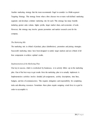 34 | P a g e
Another marketing strategy that the team recommends Engel to consider is a Multi-segment
Targeting Strategy. This strategy forms when a firm chooses two or more well-defined marketing
segments and develops a distinct marketing mix for each. This strategy has many benefits
including greater sales volume, higher profits, larger market share, and economies of scale.
However, this strategy may involve greater promotion and market research costs for the
company.
The Marketing Mix
The marketing mix is a blend of product, place (distribution), promotion and pricing strategies.
Successful marketing mixes have been designed to satisfy target markets and are a blend of all
four components to achieve optimal results.
Implementation of the Marketing Plan
One key to success, which is overlooked by businesses, is to actively follow up on the marketing
plan. One of the best ways to get results from the marketing plan is to actually implement it.
Implementation activities involve detailed job assignments, activity descriptions, time lines,
budgets, and lots of communication. This requires delegation and responsibility for completing
tasks and allocating resources. Sometimes these plans require assigning a task force to a goal in
order to accomplish it.
 