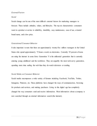 35 | P a g e
External Factors
Social
Social change can be one of the most difficult external factors for marketing managers to
forecast. These include attitudes, values, and lifestyles. The top six characteristics consumers
want in a product or service is reliability, durability, easy maintenance, ease of use, a trusted
brand name, and a low price.
Generational Consumer Behavior
It also important to note that there are approximately twenty-five million teenagers in the United
States who spend approximately 72 hours a week on electronics. Currently 95 percent of teens
are using the internet in some form. Generation Y is the millennial generation that is currently
entering young adulthood and the workforce. They are arguably the most tech-savvy generation,
spending more time surfing the web than they do watch television or reading.
Social Media on Consumer Behavior
Social media encompasses a wide variety of formats including Facebook, YouTube, Twitter,
Instagram, Pinterest, etc. These platforms have changed the ways of communication, browsing
for products and services, and making purchases. Living in this digital age has completely
changed the way consumers send and receive information. Most information about a company is
now searched through an external information search (the internet).
 