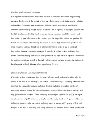 36 | P a g e
Purchase Involvement and the Internet
It is important for any business to evaluate the level of consumer involvement in purchasing
decisions. Involvement is the amount of time and effort a buyer invests in the search, evaluation
and decision. Consumers undergo extensive decision making when buying an unfamiliar,
expensive or infrequently bought product or service. This is regarded as a complex decision and
has high involvement. For high involvement purchases, promotion should be extensive and
informative. A good advertisement for example gives the proper information and specifies the
benefit and advantages of purchasing the product or service. High involvement purchases are
more frequently searched through on an external information source to aid in additional
information about the product and company. It also aids in reading reviews and posts from
former consumers to help them decide if the purchase is the right one. It is important to consider
the customer experience as well as the quality of information provided to ensure the customer is
knowledgeable and well informed about a purchasing decision.
Business-to-Business Marketing on the Internet
Companies selling to businesses face the same challenges as all marketers including who the
market is and what is the best way to reach them. Content marketing is becoming more and more
important for business-to-business marketing. Content marketing is based on the idea of
developing valuable content for interested audience members. Email newsletters, webinars and
blog posts are some examples. Email marketing, search engine optimization (SEO), and a paid
search are ways to “pull” customers to Engel’s site. One study found that 91 percent of business-
to-business marketers who use content marketing spend an average of 33 percent of their total
budgets on this type of marketing. It is a very important and effective method which can be used
 