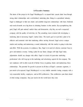 1 | P a g e
1.0 Executive Summary
The intent of this project is for Engel Metallurgical’s to expand their current client base through
strong client relationships and a well-defined marketing plan. Being in a specialized industry,
Engel is challenged to find new clients and establish long-term relationships with them. Referrals
and word-of-mouth are a big factor in obtaining business in this market. By accomplishing this
goal, Engel will gain national market share and demonstrate why they are such a respected
company with the quality of work they do. The consulting team is tasked with developing a
marketing plan to increasing Engel’s market share. The team's goal is to provide a plan to be
efficient and consistent with their marketing efforts moving forward. Engel serves a unique
market and reaching and maintaining a sound relationship with this market is going to take time
and effort. With the economy in continuous flux, Engel is in need of a diverse customer base to
grow and maintain revenue. Setting a plan for any future changes will help Engel make
adjustments should any changes take effect. Engel is in need of a part-time marketing
professional who will keep up on the marketing and advertising aspects for the company. The
new employee will be able to put all of his/her focus on gaining clients and maintaining those
relationships. The potential for growth is present in all three of Engel’s customer segments, it
just needs to be exposed. Engel Metallurgical is a very reliable materials testing company with a
very respectable facility, employees, and an ISO certification. This certification puts them ahead
of other testing companies; they just need to let the world know they exist.
 