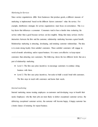 38 | P a g e
Marketing for Services
Since service organizations differ from businesses that produce goods, a different measure of
marketing is implemented based on the different factors customers’ value the service. For
example, distribution strategies for service organizations must focus on convenience. This is a
key factor that influences a consumer. Consumers tend to have a harder time evaluating the
service rather than a good because services are less tangible. Being that many services involve
interaction between the firm and the customer, relationship marketing becomes a great benefit.
Relationship marketing is attracting, developing, and retaining customer relationships. The idea
is to create strong loyalty from satisfied customers. These satisfied customers will engage in
word-of-mouth advertising and/or repeat business. It is more cost effective to keep repeat
customers than attracting new customers. The following shows the two different levels that are a
part of relationship marketing.
● Level 1: The firm uses price incentives to encourage customers to continue doing
business with them.
● Level 2: The firm uses price incentives, but seeks to build a social bond with customers.
The firm stays in touch with customers and learns their needs.
Internal marketing
Internal marketing means treating employees as customers and developing ways to benefit their
needs. Employees who like their jobs are more likely to deliver exceptional customer service. By
delivering exceptional customer service, the customer will become happy. A happy customer has
a better chance of returning for repeat business.
 