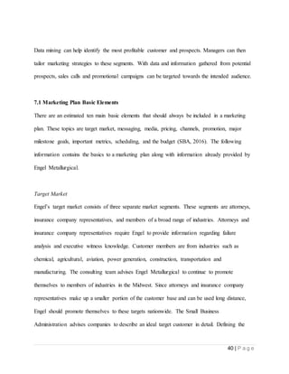 40 | P a g e
Data mining can help identify the most profitable customer and prospects. Managers can then
tailor marketing strategies to these segments. With data and information gathered from potential
prospects, sales calls and promotional campaigns can be targeted towards the intended audience.
7.1 Marketing Plan Basic Elements
There are an estimated ten main basic elements that should always be included in a marketing
plan. These topics are target market, messaging, media, pricing, channels, promotion, major
milestone goals, important metrics, scheduling, and the budget (SBA, 2016). The following
information contains the basics to a marketing plan along with information already provided by
Engel Metallurgical.
Target Market
Engel’s target market consists of three separate market segments. These segments are attorneys,
insurance company representatives, and members of a broad range of industries. Attorneys and
insurance company representatives require Engel to provide information regarding failure
analysis and executive witness knowledge. Customer members are from industries such as
chemical, agricultural, aviation, power generation, construction, transportation and
manufacturing. The consulting team advises Engel Metallurgical to continue to promote
themselves to members of industries in the Midwest. Since attorneys and insurance company
representatives make up a smaller portion of the customer base and can be used long distance,
Engel should promote themselves to these targets nationwide. The Small Business
Administration advises companies to describe an ideal target customer in detail. Defining the
 