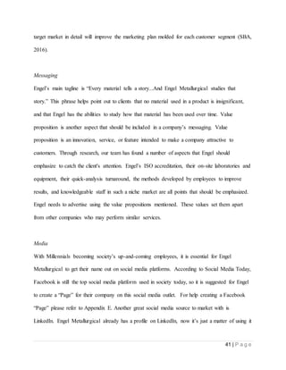 41 | P a g e
target market in detail will improve the marketing plan molded for each customer segment (SBA,
2016).
Messaging
Engel’s main tagline is “Every material tells a story...And Engel Metallurgical studies that
story.” This phrase helps point out to clients that no material used in a product is insignificant,
and that Engel has the abilities to study how that material has been used over time. Value
proposition is another aspect that should be included in a company’s messaging. Value
proposition is an innovation, service, or feature intended to make a company attractive to
customers. Through research, our team has found a number of aspects that Engel should
emphasize to catch the client's attention. Engel’s ISO accreditation, their on-site laboratories and
equipment, their quick-analysis turnaround, the methods developed by employees to improve
results, and knowledgeable staff in such a niche market are all points that should be emphasized.
Engel needs to advertise using the value propositions mentioned. These values set them apart
from other companies who may perform similar services.
Media
With Millennials becoming society’s up-and-coming employees, it is essential for Engel
Metallurgical to get their name out on social media platforms. According to Social Media Today,
Facebook is still the top social media platform used in society today, so it is suggested for Engel
to create a “Page” for their company on this social media outlet. For help creating a Facebook
“Page” please refer to Appendix E. Another great social media source to market with is
LinkedIn. Engel Metallurgical already has a profile on LinkedIn, now it’s just a matter of using it
 