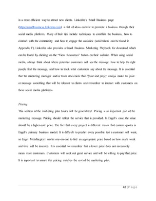 42 | P a g e
in a more efficient way to attract new clients. LinkedIn’s Small Business page
(https://smallbusiness.linkedin.com) is full of ideas on how to promote a business through their
social media platform. Many of their tips include techniques to establish the business, how to
connect with the community, and how to engage the audience (screenshots can be found in
Appendix F). LinkedIn also provides a Small Business Marketing Playbook for download which
can be found by clicking on the “View Resources” button on their website. When using social
media, always think about where potential customers will see the message, how to help the right
people find the message, and how to track what customers say about the message. It is essential
that the marketing manager and/or team does more than “post and pray;” always make the post
or message something that will be relevant to clients and remember to interact with customers on
these social media platforms.
Pricing
This section of the marketing plan basics will be generalized. Pricing is an important part of the
marketing message. Pricing should reflect the service that is provided. In Engel’s case, the value
should be a higher-end price. The fact that every project is different means that custom quotes is
Engel’s primary business model. It is difficult to predict every possible test a customer will want,
so Engel Metallurgical works one-on-one to find an appropriate price based on how much work
and time will be invested. It is essential to remember that a lower price does not necessarily
mean more customers. Customers will seek out great service and will be willing to pay that price.
It is important to assure that pricing matches the rest of the marketing plan.
 