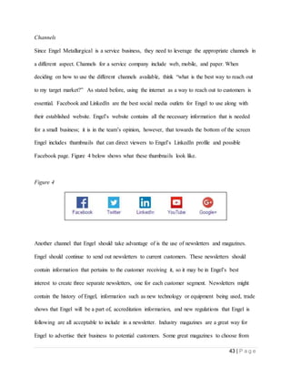 43 | P a g e
Channels
Since Engel Metallurgical is a service business, they need to leverage the appropriate channels in
a different aspect. Channels for a service company include web, mobile, and paper. When
deciding on how to use the different channels available, think “what is the best way to reach out
to my target market?” As stated before, using the internet as a way to reach out to customers is
essential. Facebook and LinkedIn are the best social media outlets for Engel to use along with
their established website. Engel’s website contains all the necessary information that is needed
for a small business; it is in the team’s opinion, however, that towards the bottom of the screen
Engel includes thumbnails that can direct viewers to Engel’s LinkedIn profile and possible
Facebook page. Figure 4 below shows what these thumbnails look like.
Figure 4
Another channel that Engel should take advantage of is the use of newsletters and magazines.
Engel should continue to send out newsletters to current customers. These newsletters should
contain information that pertains to the customer receiving it, so it may be in Engel’s best
interest to create three separate newsletters, one for each customer segment. Newsletters might
contain the history of Engel, information such as new technology or equipment being used, trade
shows that Engel will be a part of, accreditation information, and new regulations that Engel is
following are all acceptable to include in a newsletter. Industry magazines are a great way for
Engel to advertise their business to potential customers. Some great magazines to choose from
 