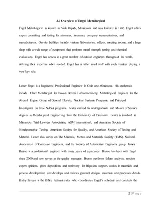 2 | P a g e
2.0 Overview of Engel Metallurgical
Engel Metallurgical is located in Sauk Rapids, Minnesota and was founded in 1983. Engel offers
expert consulting and testing for attorneys, insurance company representatives, and
manufacturers. On-site facilities include various laboratories, offices, meeting rooms, and a large
shop with a wide range of equipment that perform metal strength testing and chemical
evaluations. Engel has access to a great number of outside engineers throughout the world,
utilizing their expertise when needed. Engel has a rather small staff with each member playing a
very key role.
Lester Engel is a Registered Professional Engineer in Ohio and Minnesota. His credentials
include: Chief Metallurgist for Brown Boveri Turbomachinery, Metallurgical Engineer for the
Aircraft Engine Group of General Electric, Nuclear Systems Programs, and Principal
Investigator on three NASA programs. Lester earned his undergraduate and Master of Science
degrees in Metallurgical Engineering from the University of Cincinnati. Lester is involved in
Minnesota Trial Lawyers Association, ASM International, and American Society of
Nondestructive Testing, American Society for Quality, and American Society of Testing and
Material. Lester also serves on The Minerals, Metals and Materials Society (TMS), National
Association of Corrosion Engineers, and the Society of Automotive Engineers group. James
Brusso is a professional engineer with many years of experience. Brusso has been with Engel
since 2000 and now serves as the quality manager. Brusso performs failure analysis, renders
expert opinions, gives depositions and testimony for litigation support, assists in materials and
process development, and develops and reviews product designs, materials and processes details.
Kathy Zenzen is the Office Administrator who coordinates Engel’s schedule and conducts the
 